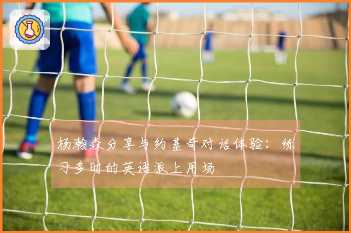 杨瀚森分享与约基奇对话体验：练习多时的英语派上用场