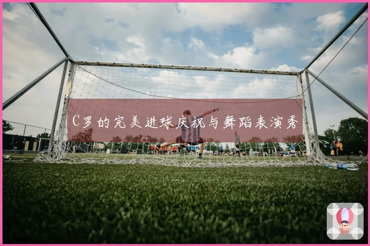 C罗的完美进球庆祝与舞蹈表演秀