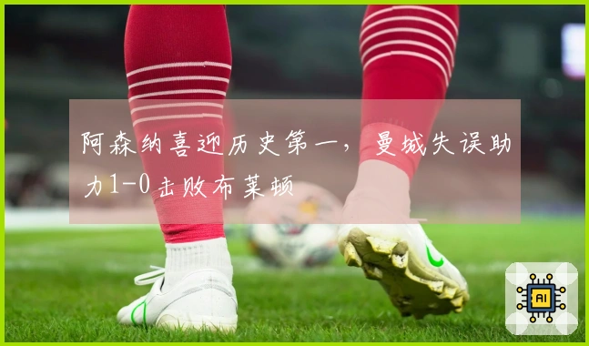 阿森纳喜迎历史第一，曼城失误助力1-0击败布莱顿