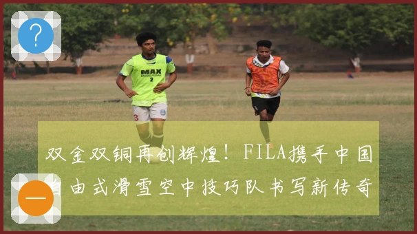 双金双铜再创辉煌！FILA携手中国自由式滑雪空中技巧队书写新传奇