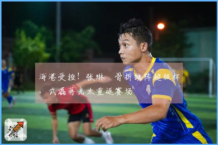 海港受挫！张琳芃骨折缺阵超级杯，武磊蒋光太重返赛场