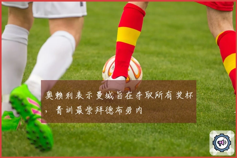 奥赖利表示曼城旨在夺取所有奖杯，青训最崇拜德布劳内