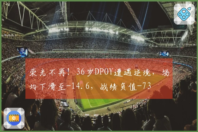 荣光不再！36岁DPOY遭遇逆境，场均下滑至-14.6，战绩负值-73