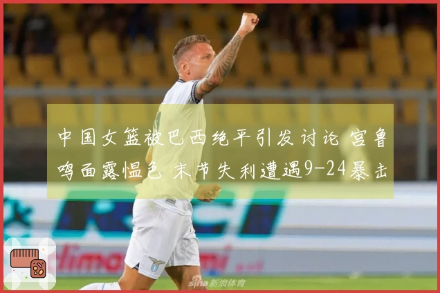 中国女篮被巴西绝平引发讨论 宫鲁鸣面露愠色 末节失利遭遇9-24暴击
