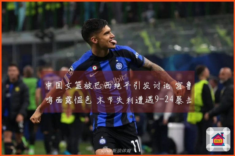 中国女篮被巴西绝平引发讨论 宫鲁鸣面露愠色 末节失利遭遇9-24暴击