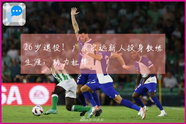 26岁退役！广东宏远新人投身教练生涯，助力杜锋