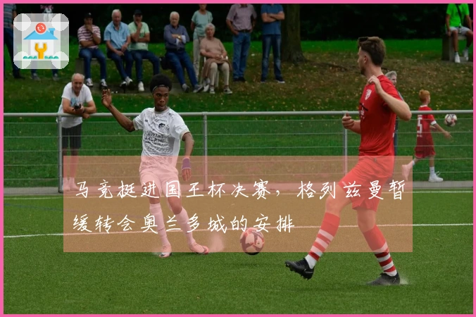 马竞挺进国王杯决赛，格列兹曼暂缓转会奥兰多城的安排