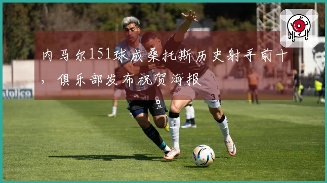 内马尔151球成桑托斯历史射手前十，俱乐部发布祝贺海报