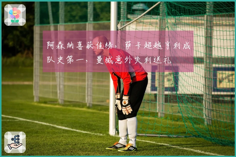 阿森纳喜获佳绩，萨卡超越亨利成队史第一，曼城意外失利送礼