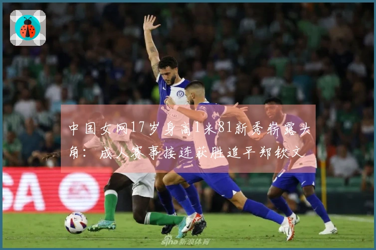 中国女网17岁身高1米81新秀崭露头角：成人赛事接连获胜追平郑钦文王欣瑜