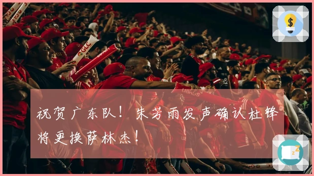 祝贺广东队！朱芳雨发声确认杜锋将更换萨林杰！