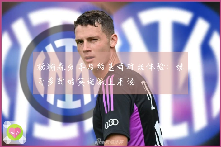 杨瀚森分享与约基奇对话体验：练习多时的英语派上用场