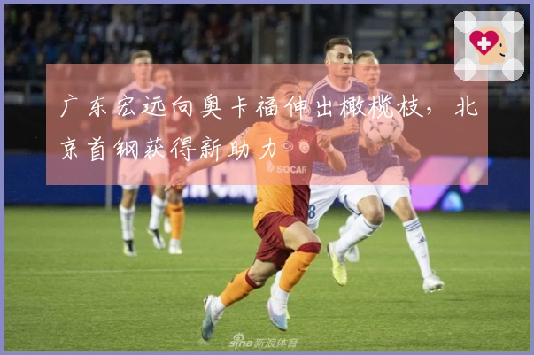 广东宏远向奥卡福伸出橄榄枝,北京首钢获得新助力