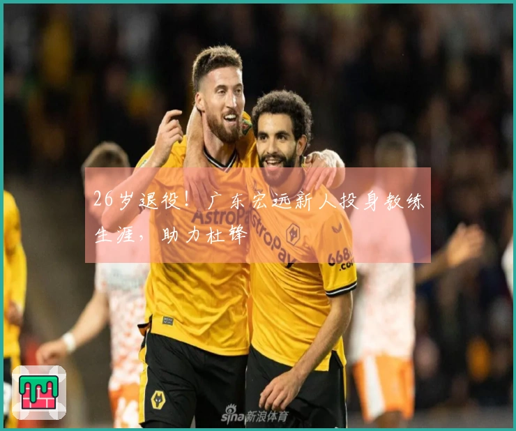26岁退役！广东宏远新人投身教练生涯，助力杜锋