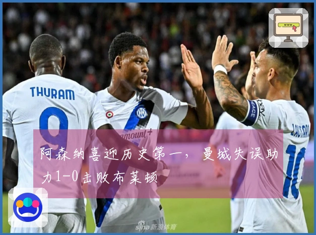 阿森纳喜迎历史第一，曼城失误助力1-0击败布莱顿