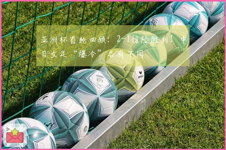亚洲杯首轮回顾：2-1惊险胜利！中日女足“爆冷”各有不同