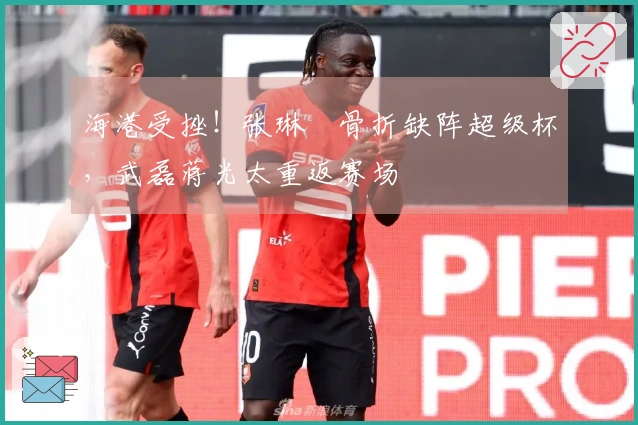 海港受挫！张琳芃骨折缺阵超级杯，武磊蒋光太重返赛场