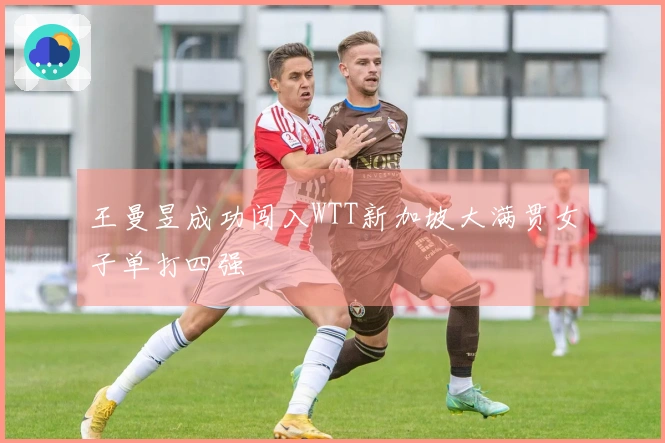 王曼昱成功闯入WTT新加坡大满贯女子单打四强