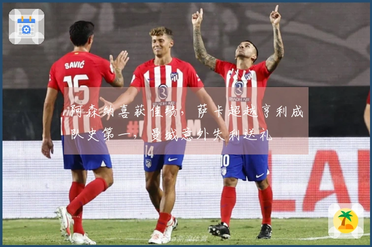 阿森纳喜获佳绩，萨卡超越亨利成队史第一，曼城意外失利送礼