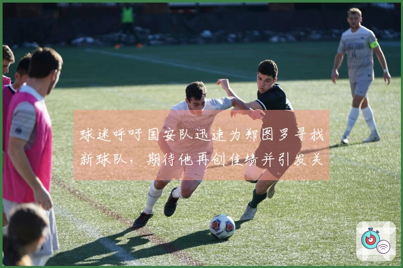 球迷呼吁国安队迅速为郑图罗寻找新球队，期待他再创佳绩并引发关注！