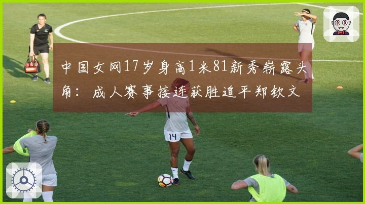 中国女网17岁身高1米81新秀崭露头角：成人赛事接连获胜追平郑钦文王欣瑜