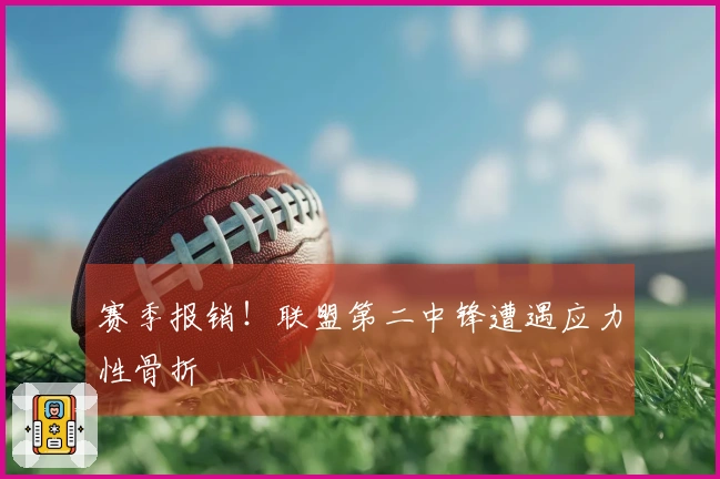 赛季报销！联盟第二中锋遭遇应力性骨折